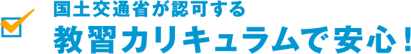 国土交通省が認可する 教習カリキュラムで安心! 