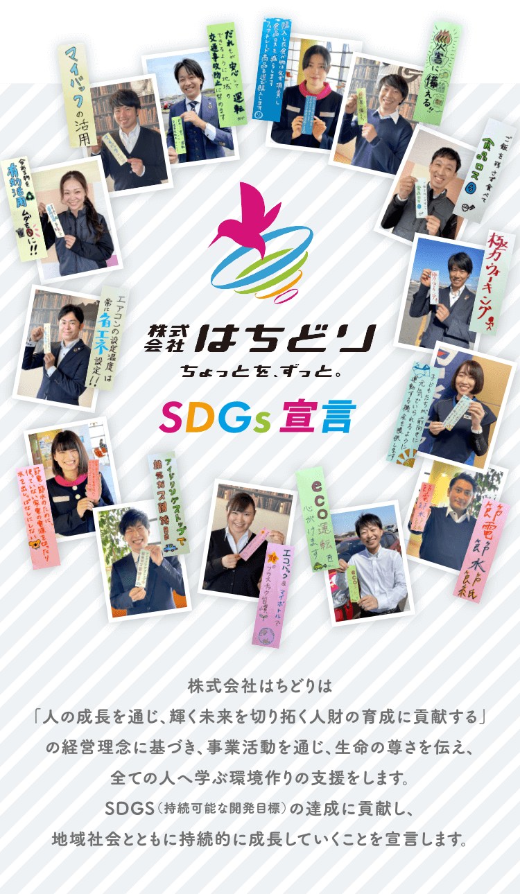 株式会社はちどりは「人の成長を通じ、輝く未来を切り拓く人財の育成に貢献する」の経営理念に基づき、事業活動を通じ、生命の尊さを伝え、全ての人へ学ぶ環境作りの支援をします。SDGS(持続可能な開発目標)の達成に貢献し、地域社会とともに持続的に成長していくことを宣言します